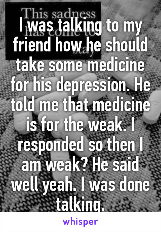 I was talking to my friend how he should take some medicine for his depression. He told me that medicine is for the weak. I responded so then I am weak? He said well yeah. I was done talking.