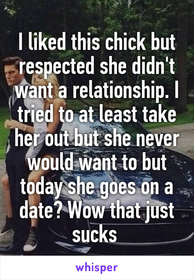 I liked this chick but respected she didn't want a relationship. I tried to at least take her out but she never would want to but today she goes on a date? Wow that just sucks 