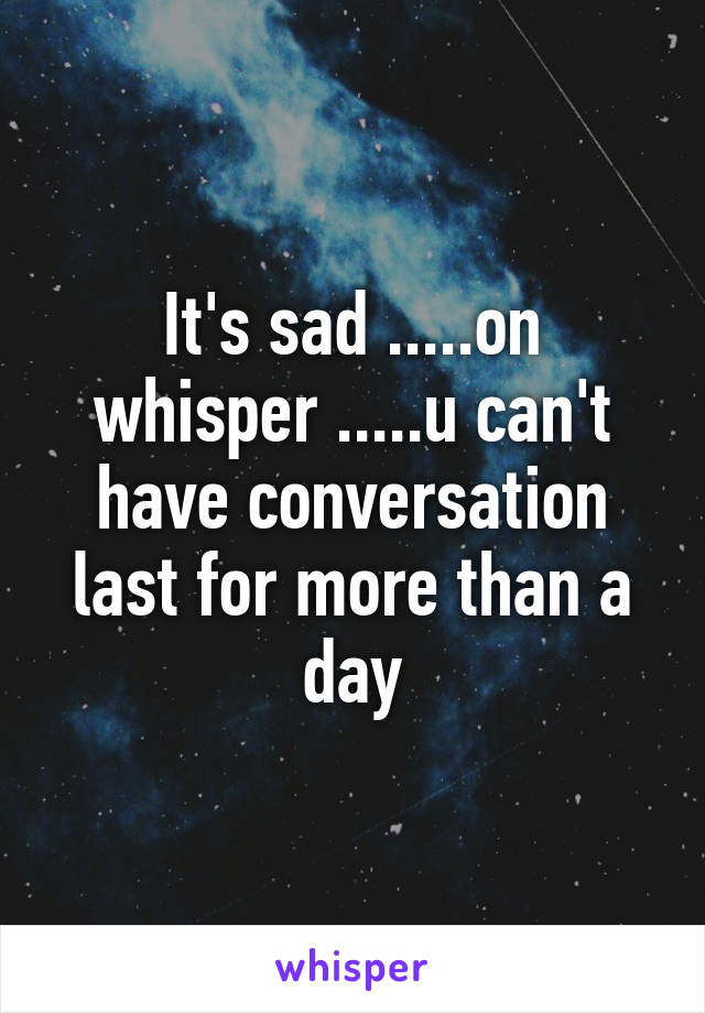 It's sad .....on whisper .....u can't have conversation last for more than a day