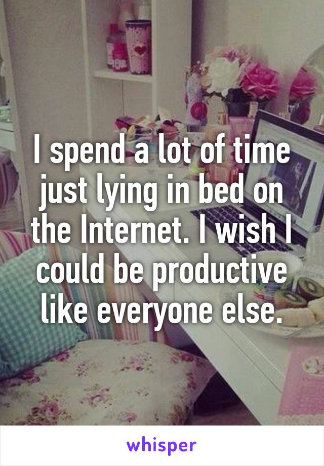 I spend a lot of time just lying in bed on the Internet. I wish I could be productive like everyone else.