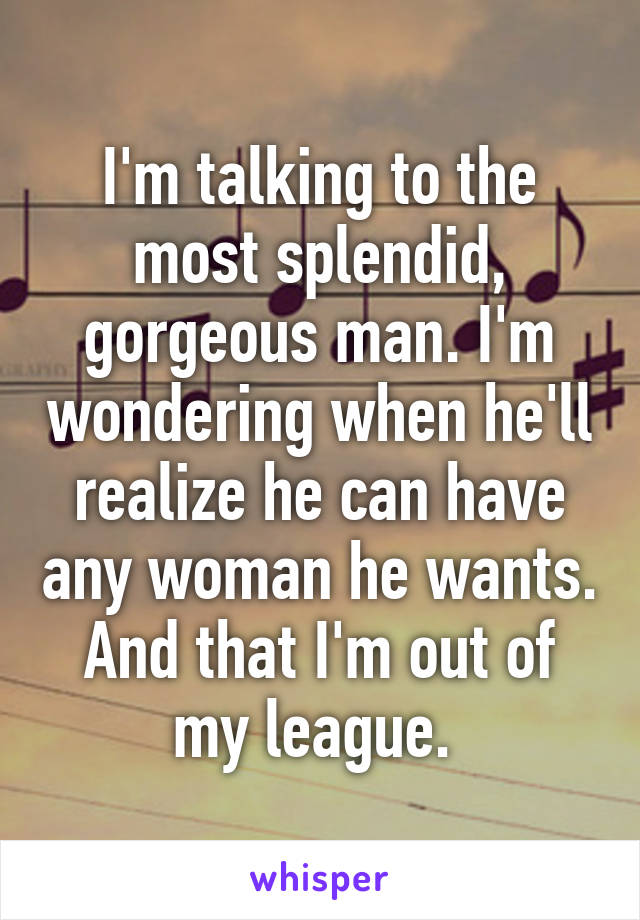 I'm talking to the most splendid, gorgeous man. I'm wondering when he'll realize he can have any woman he wants. And that I'm out of my league. 