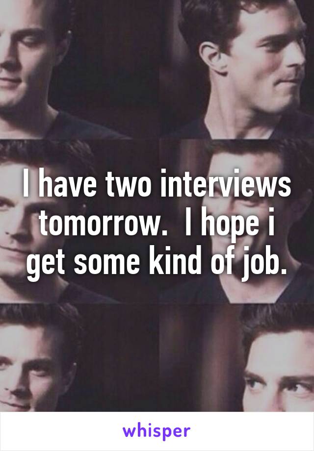 I have two interviews tomorrow.  I hope i get some kind of job.