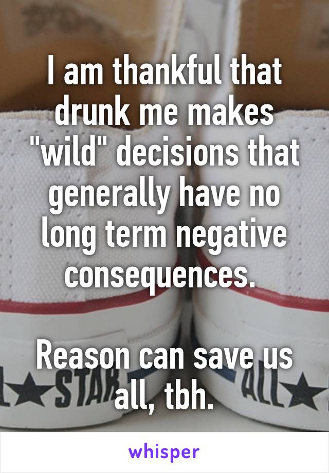 I am thankful that drunk me makes "wild" decisions that generally have no long term negative consequences. 

Reason can save us all, tbh.