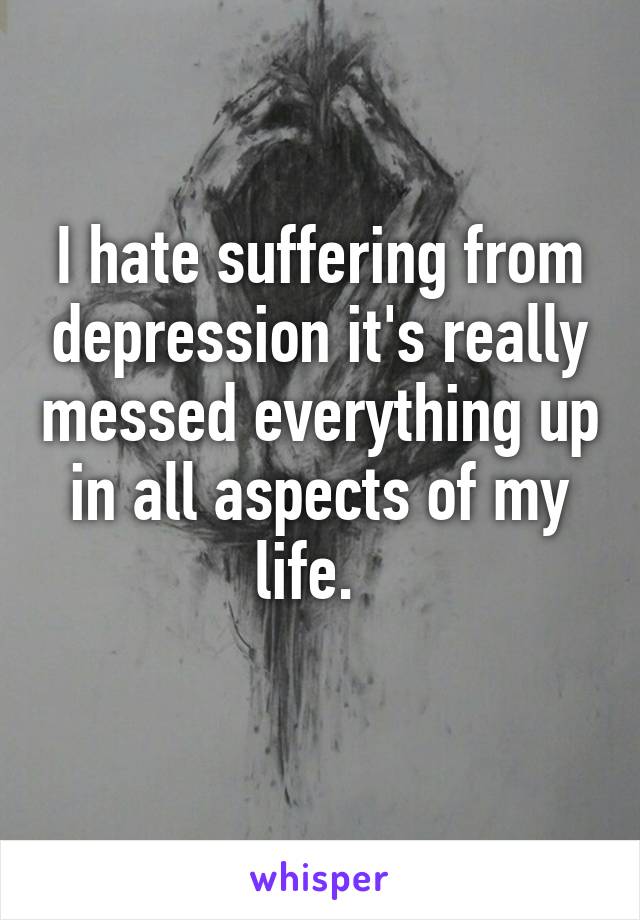 I hate suffering from depression it's really messed everything up in all aspects of my life.  
