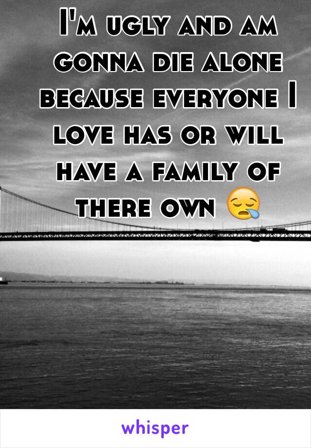 I'm ugly and am gonna die alone because everyone I love has or will have a family of there own 😪