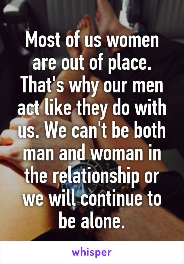 Most of us women are out of place. That's why our men act like they do with us. We can't be both man and woman in the relationship or we will continue to be alone.