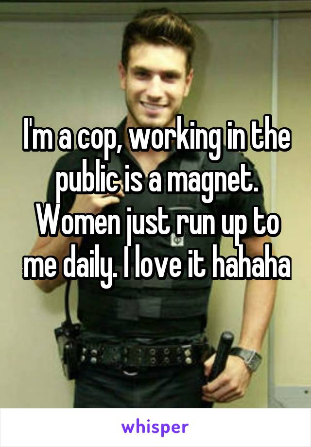 I'm a cop, working in the public is a magnet. Women just run up to me daily. I love it hahaha 