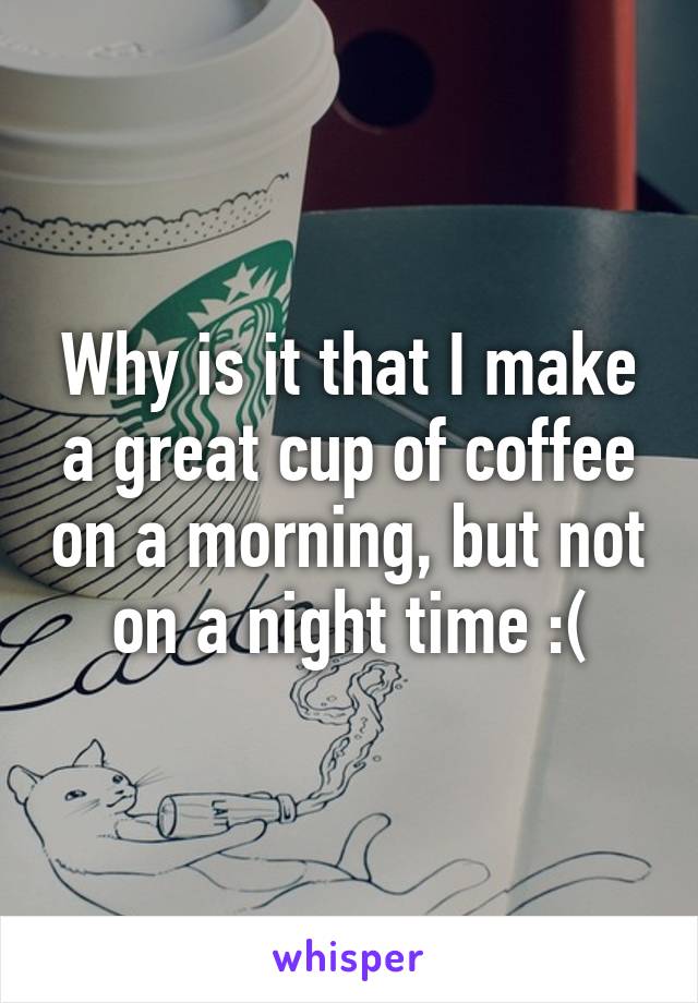 Why is it that I make a great cup of coffee on a morning, but not on a night time :(