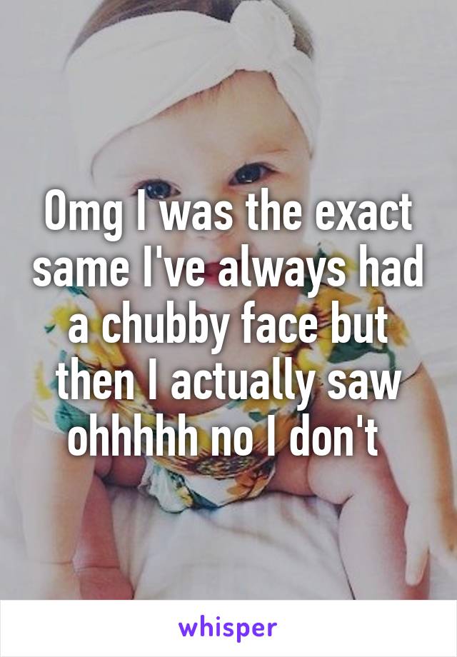 Omg I was the exact same I've always had a chubby face but then I actually saw ohhhhh no I don't 