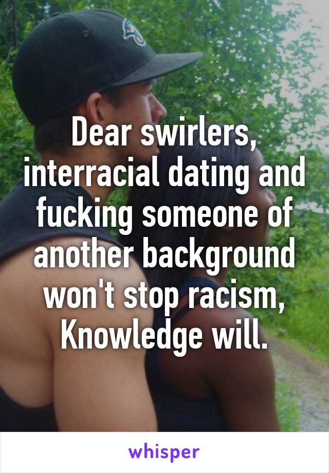 Dear swirlers, interracial dating and fucking someone of another background won't stop racism, Knowledge will.