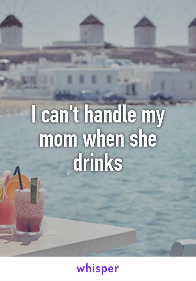 I can't handle my mom when she drinks