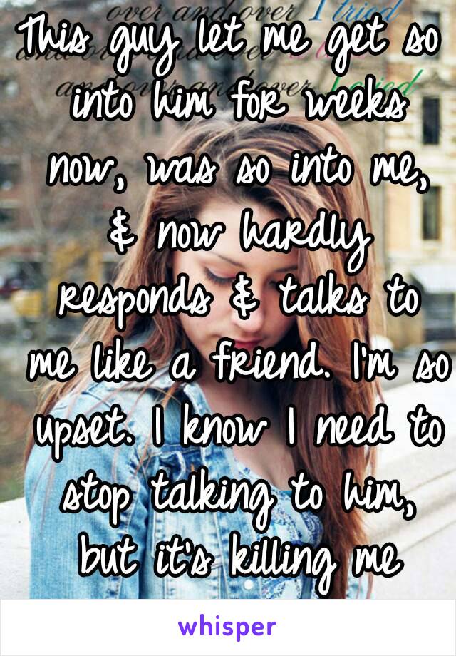 This guy let me get so into him for weeks now, was so into me, & now hardly responds & talks to me like a friend. I'm so upset. I know I need to stop talking to him, but it's killing me 😣😔 