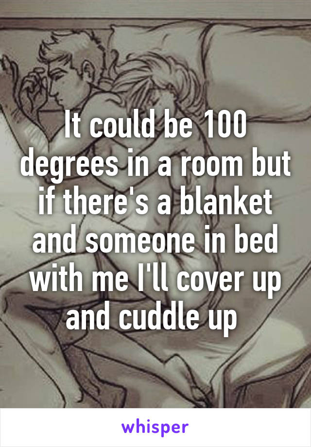 It could be 100 degrees in a room but if there's a blanket and someone in bed with me I'll cover up and cuddle up 