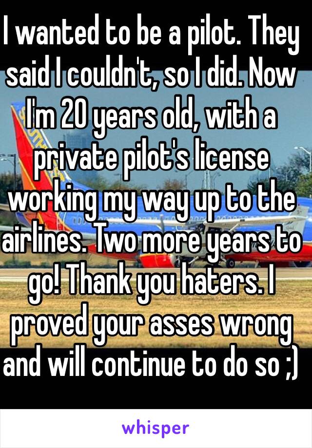 I wanted to be a pilot. They said I couldn't, so I did. Now I'm 20 years old, with a private pilot's license working my way up to the airlines. Two more years to go! Thank you haters. I proved your asses wrong and will continue to do so ;)