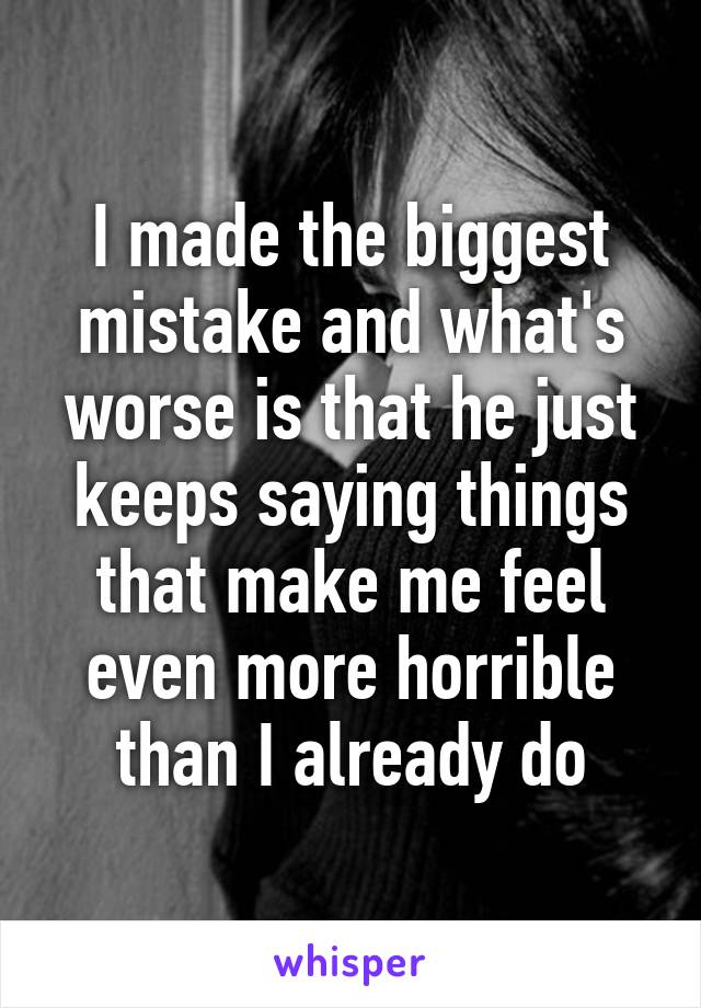 I made the biggest mistake and what's worse is that he just keeps saying things that make me feel even more horrible than I already do