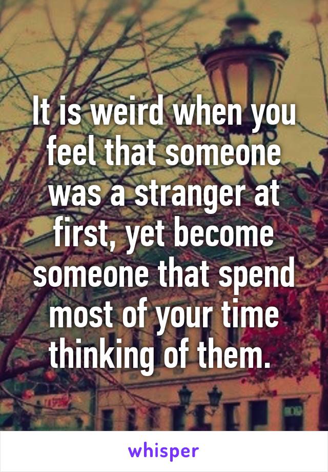 It is weird when you feel that someone was a stranger at first, yet become someone that spend most of your time thinking of them. 