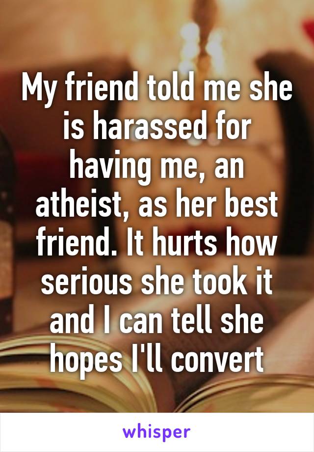 My friend told me she is harassed for having me, an atheist, as her best friend. It hurts how serious she took it and I can tell she hopes I'll convert