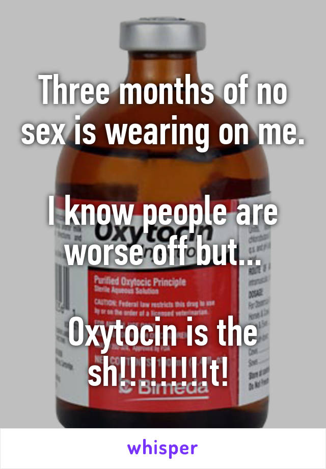 Three months of no sex is wearing on me. 
I know people are worse off but...

Oxytocin is the sh!!!!!!!!!t! 