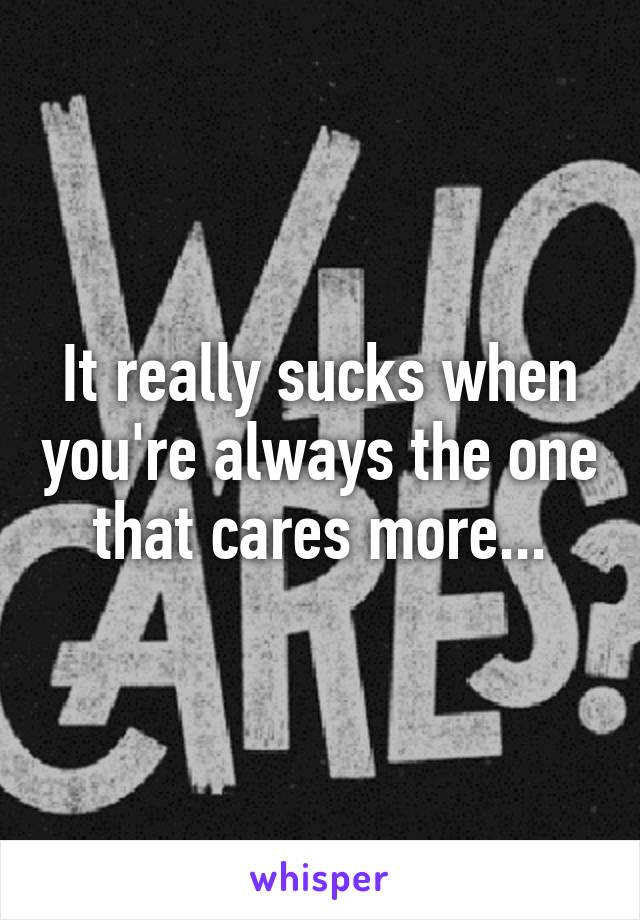 It really sucks when you're always the one that cares more...