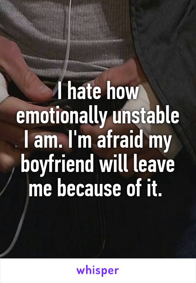 I hate how emotionally unstable I am. I'm afraid my boyfriend will leave me because of it. 