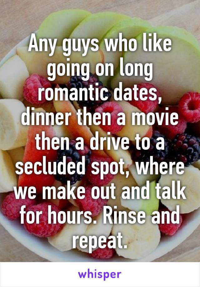 Any guys who like going on long romantic dates, dinner then a movie then a drive to a secluded spot, where we make out and talk for hours. Rinse and repeat.