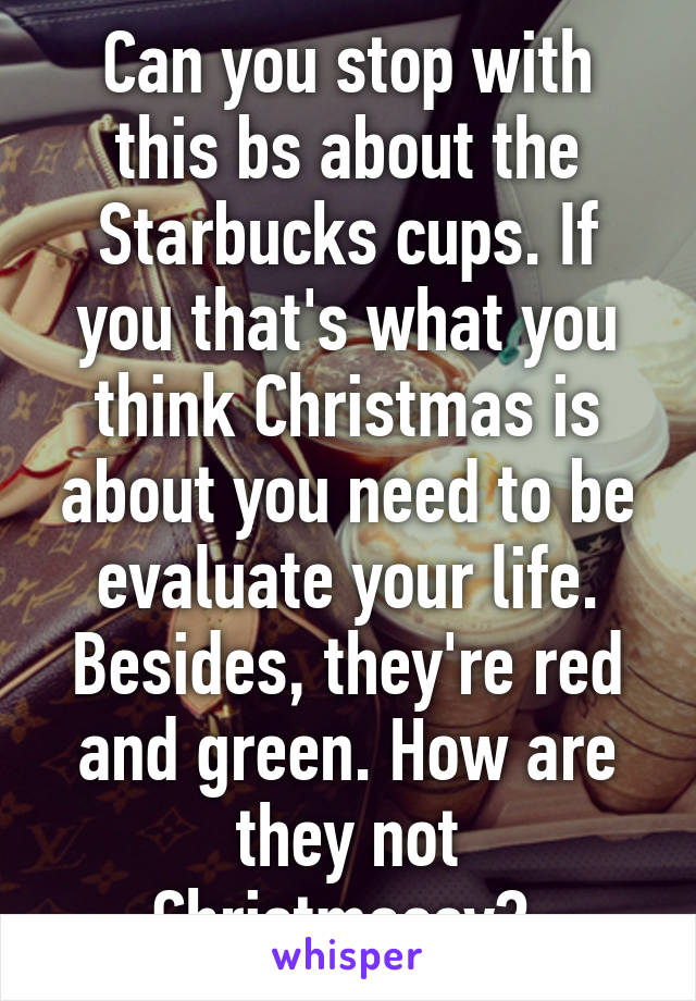 Can you stop with this bs about the Starbucks cups. If you that's what you think Christmas is about you need to be evaluate your life. Besides, they're red and green. How are they not Christmassy? 