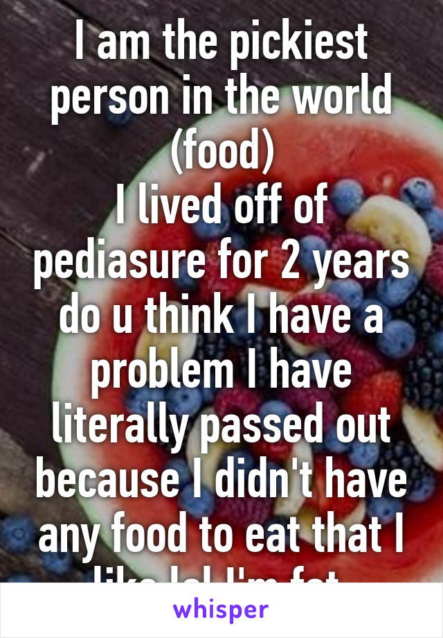 I am the pickiest person in the world (food)
I lived off of pediasure for 2 years do u think I have a problem I have literally passed out because I didn't have any food to eat that I like lol I'm fat 