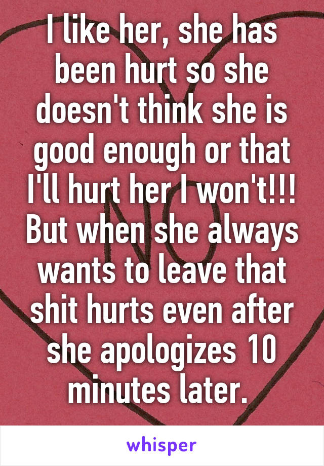 I like her, she has been hurt so she doesn't think she is good enough or that I'll hurt her I won't!!! But when she always wants to leave that shit hurts even after she apologizes 10 minutes later. 
