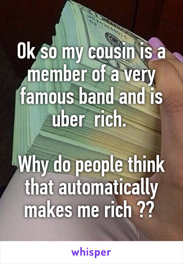 Ok so my cousin is a member of a very famous band and is uber  rich. 

Why do people think that automatically makes me rich ?? 