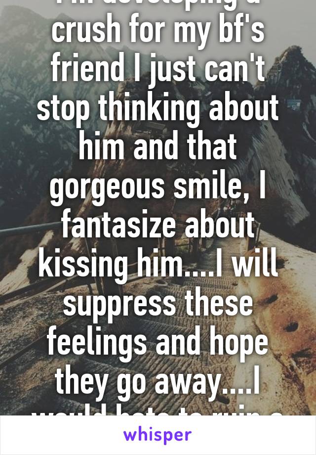 I'm developing a crush for my bf's friend I just can't stop thinking about him and that gorgeous smile, I fantasize about kissing him....I will suppress these feelings and hope they go away....I would hate to ruin a friendship.