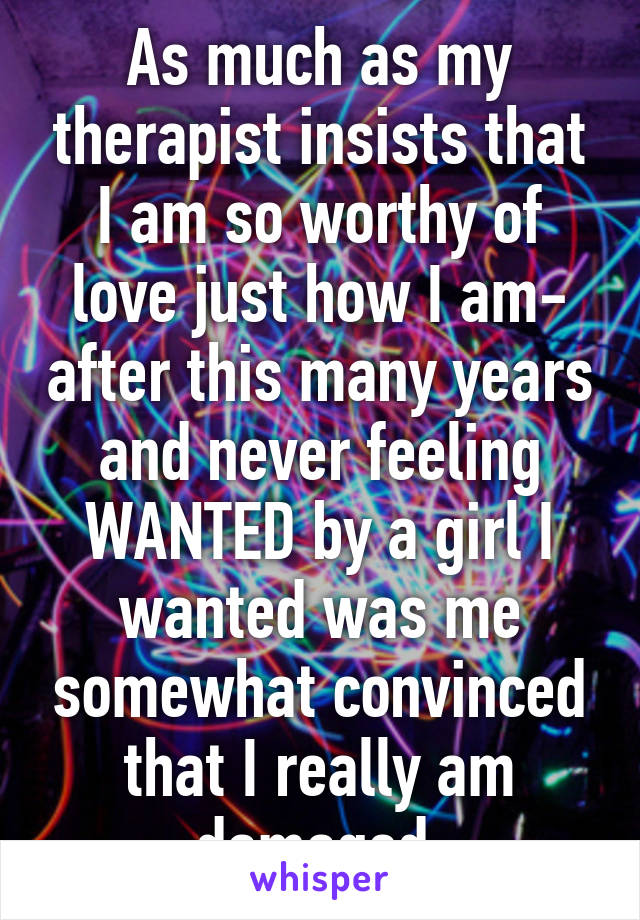 As much as my therapist insists that I am so worthy of love just how I am- after this many years and never feeling WANTED by a girl I wanted was me somewhat convinced that I really am damaged.