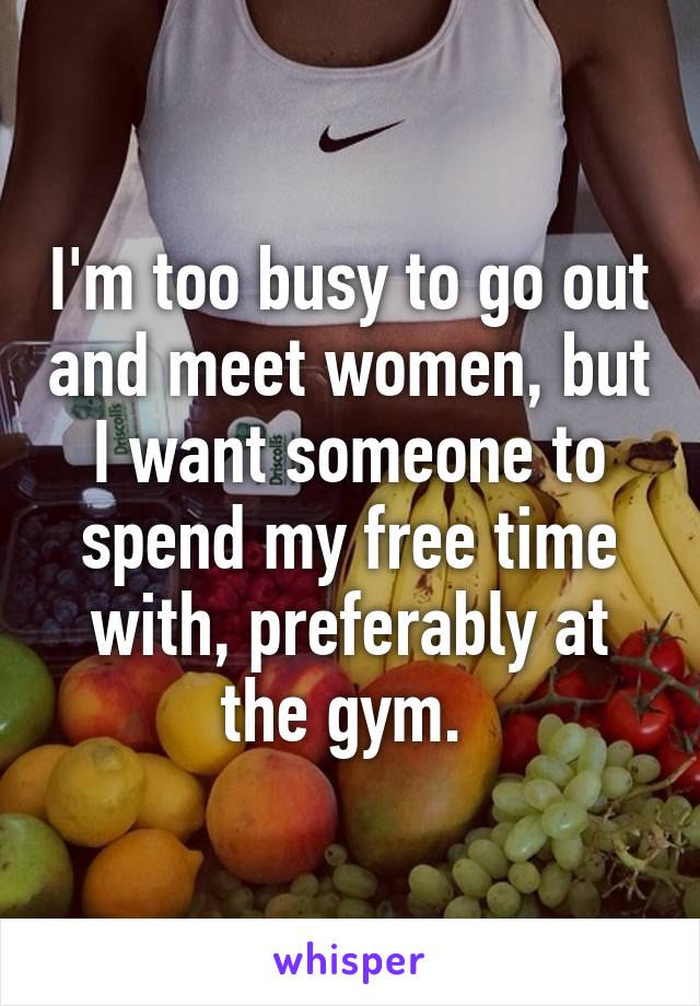 I'm too busy to go out and meet women, but I want someone to spend my free time with, preferably at the gym. 