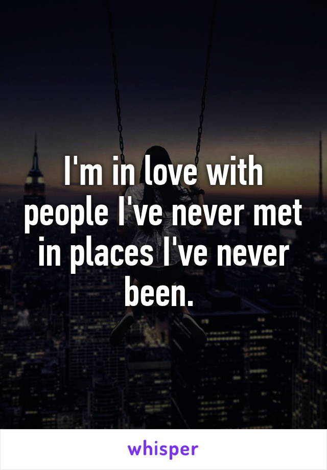 I'm in love with people I've never met in places I've never been. 