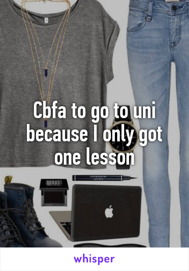 Cbfa to go to uni because I only got one lesson