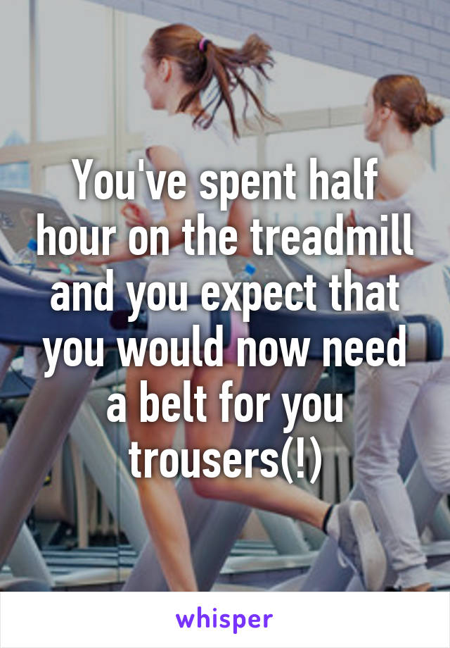 You've spent half hour on the treadmill and you expect that you would now need a belt for you trousers(!)