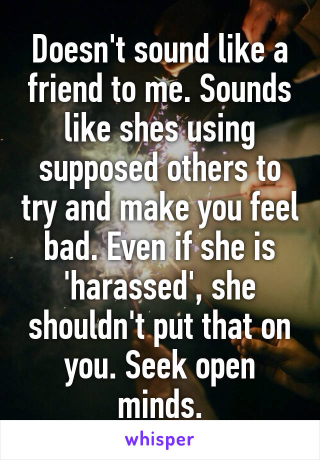 Doesn't sound like a friend to me. Sounds like shes using supposed others to try and make you feel bad. Even if she is 'harassed', she shouldn't put that on you. Seek open minds.