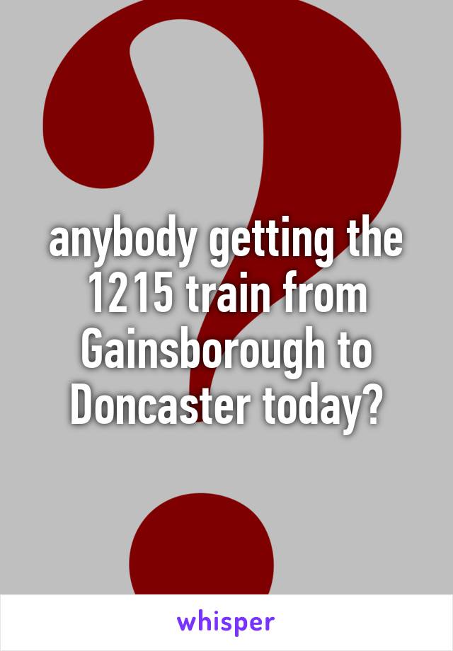 anybody getting the 1215 train from Gainsborough to Doncaster today?