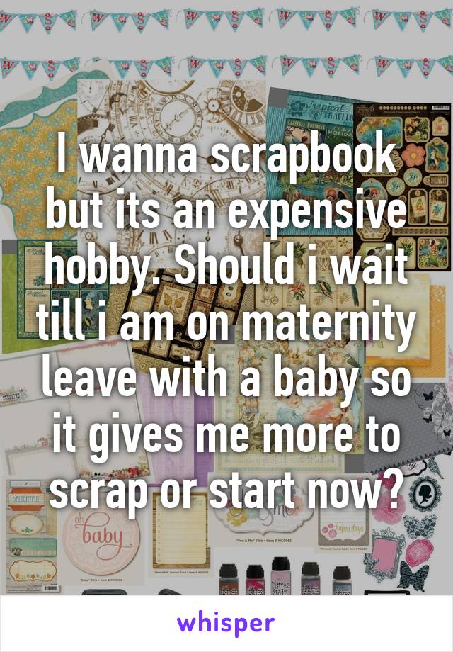 I wanna scrapbook but its an expensive hobby. Should i wait till i am on maternity leave with a baby so it gives me more to scrap or start now?