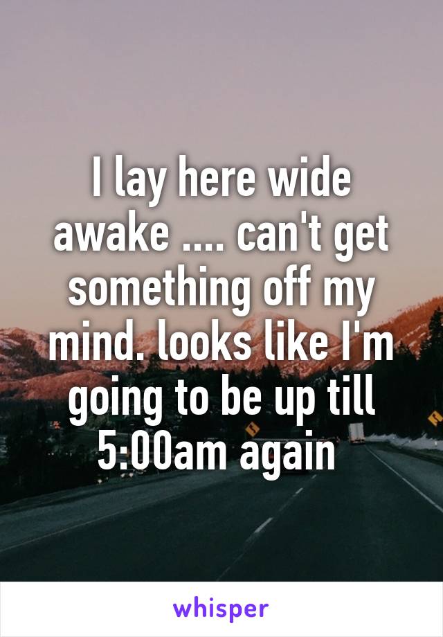 I lay here wide awake .... can't get something off my mind. looks like I'm going to be up till 5:00am again 