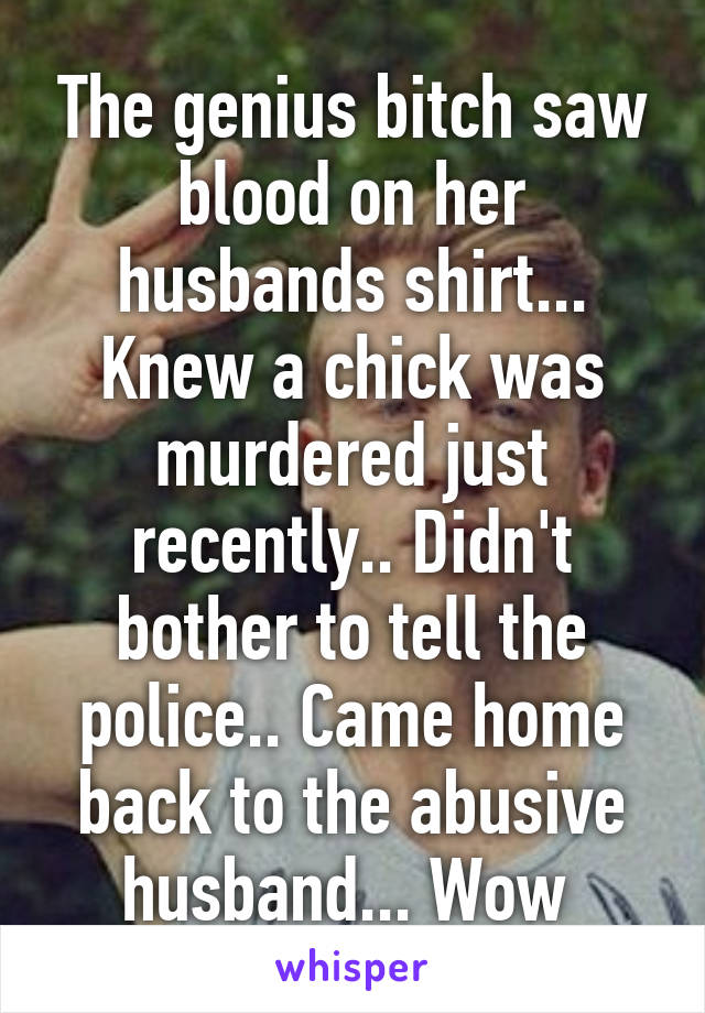 The genius bitch saw blood on her husbands shirt... Knew a chick was murdered just recently.. Didn't bother to tell the police.. Came home back to the abusive husband... Wow 