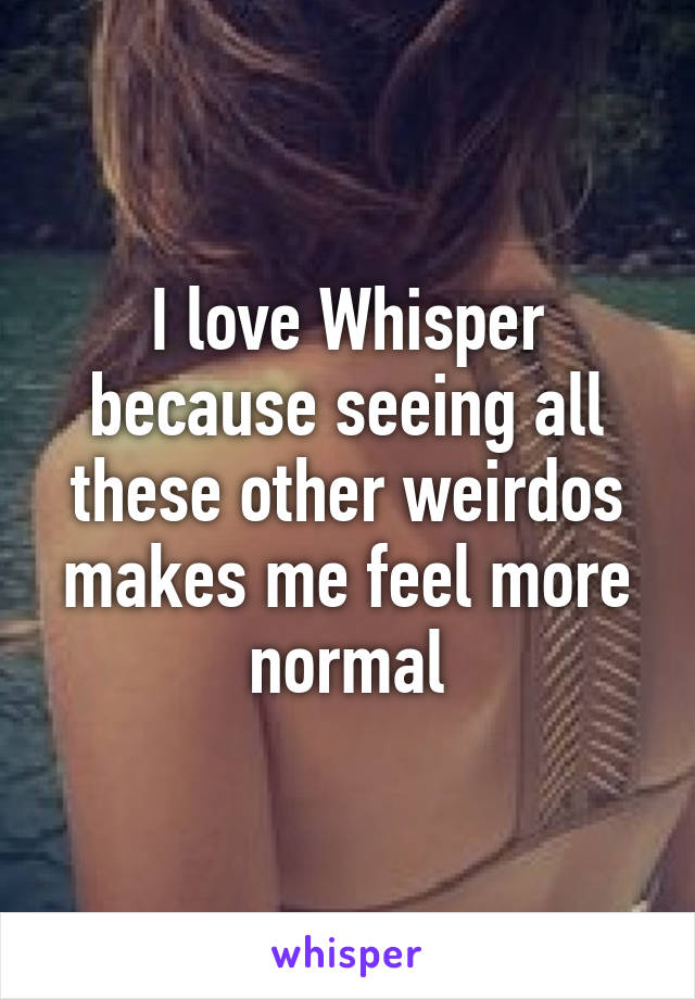 I love Whisper because seeing all these other weirdos makes me feel more normal