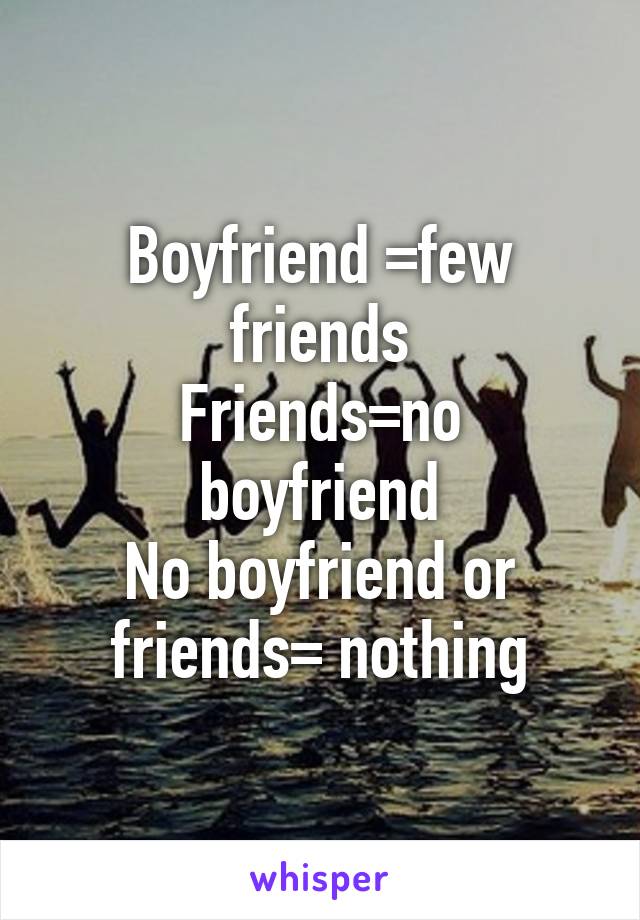 Boyfriend =few friends
Friends=no boyfriend
No boyfriend or friends= nothing