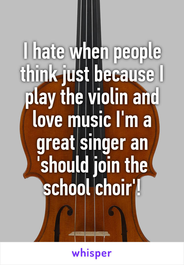 I hate when people think just because I play the violin and love music I'm a great singer an 'should join the school choir'!
