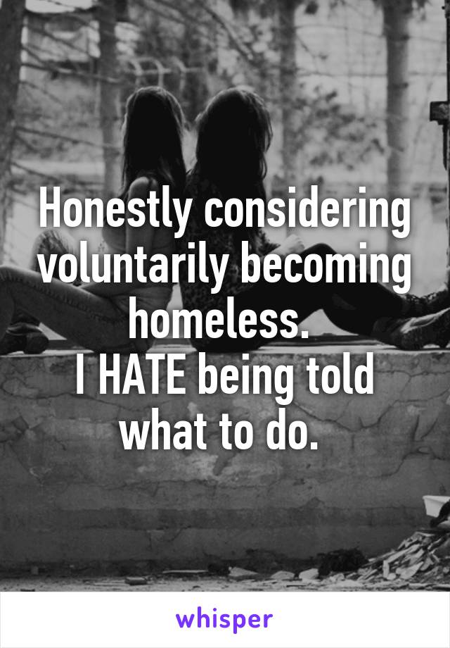 Honestly considering voluntarily becoming homeless. 
I HATE being told what to do. 