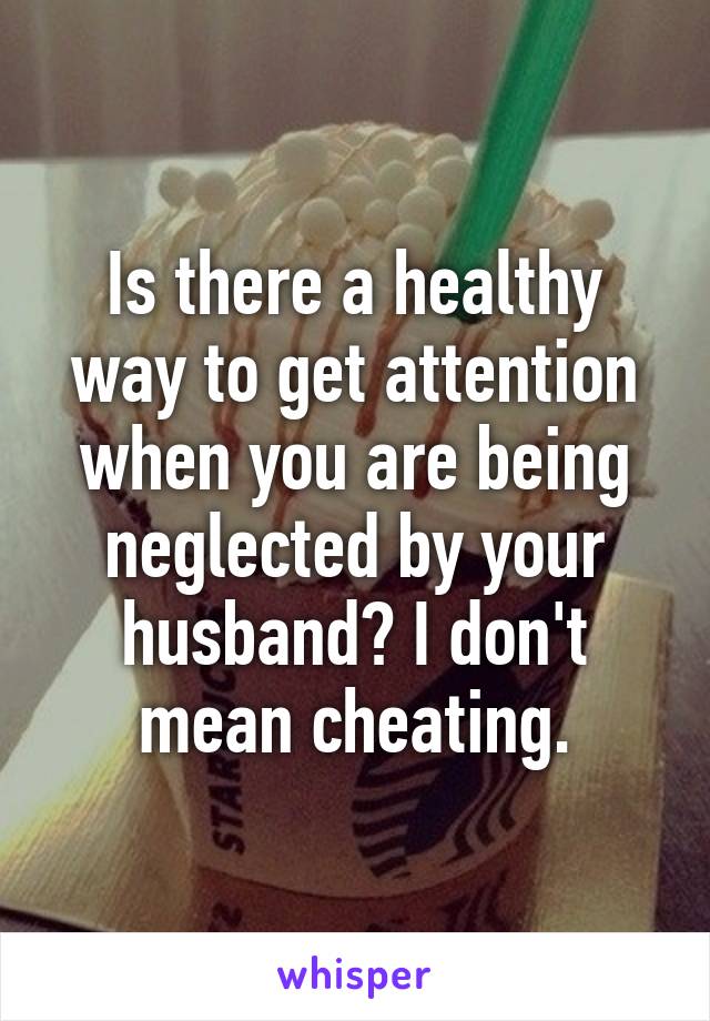 Is there a healthy way to get attention when you are being neglected by your husband? I don't mean cheating.