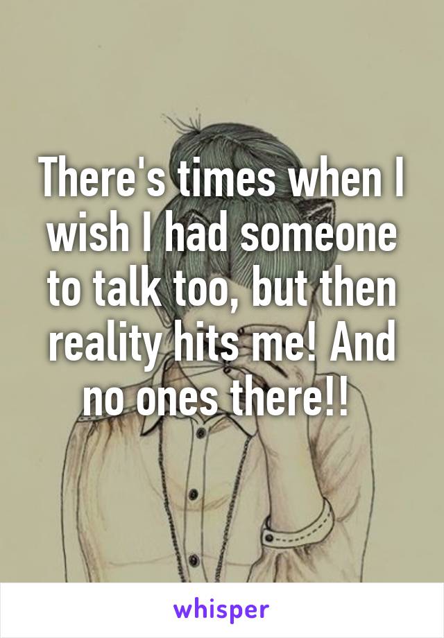 There's times when I wish I had someone to talk too, but then reality hits me! And no ones there!! 
