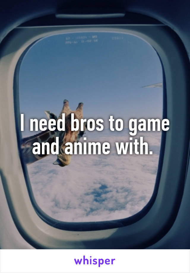 I need bros to game and anime with. 