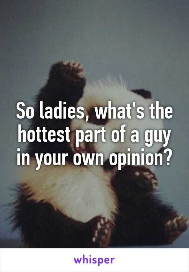 So ladies, what's the hottest part of a guy in your own opinion?