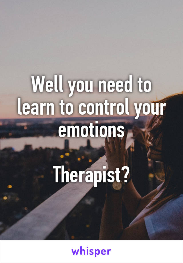 Well you need to learn to control your emotions

Therapist?