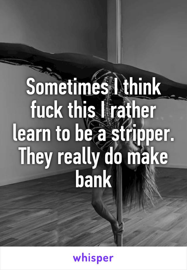 Sometimes I think fuck this I rather learn to be a stripper. They really do make bank